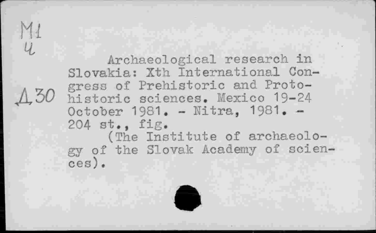 ﻿Ml
Ч.
Л30
Archaeological research in Slovakia: Xth International Congress of Prehistoric and Proto-historic sciences. Mexico 19-24 October 1981. - Nitra, 1981. — 204 st., fig.
(The Institute of archaeology of the Slovak Academy of sciences) .